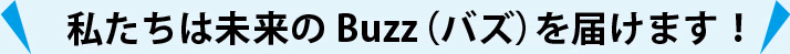 私たちは未来のBuzz（バズ）を届けます！